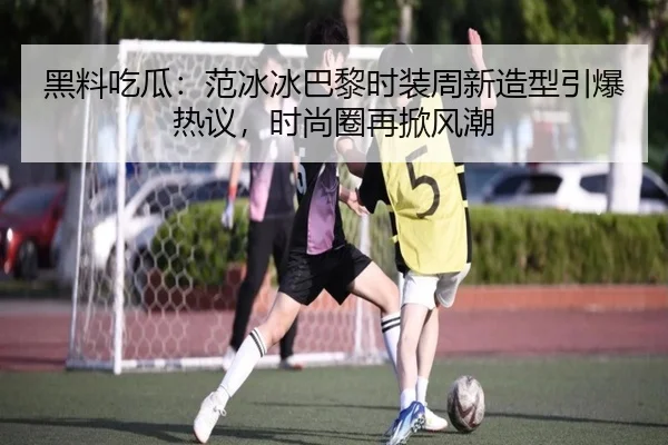 黑料吃瓜：范冰冰巴黎时装周新造型引爆热议，时尚圈再掀风潮